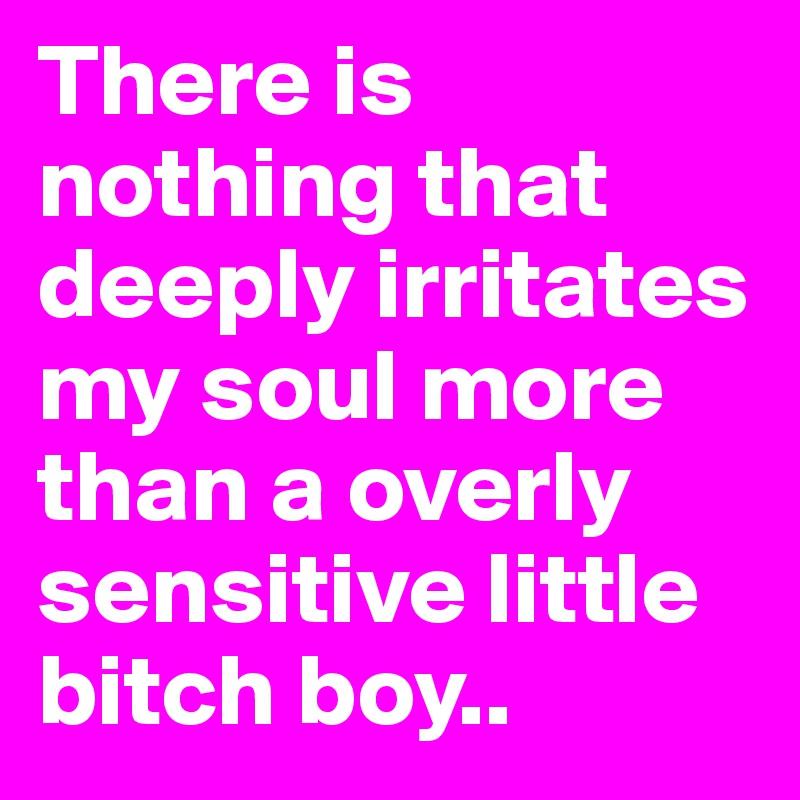 There is nothing that deeply irritates my soul more than a overly sensitive little bitch boy.. 