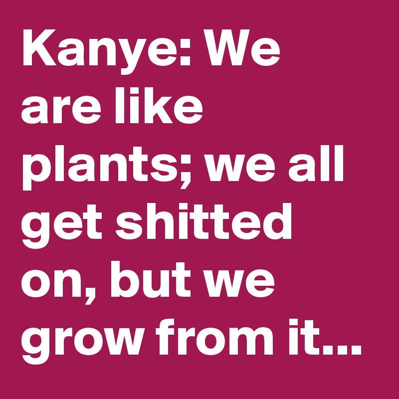 Kanye: We are like plants; we all get shitted on, but we grow from it...