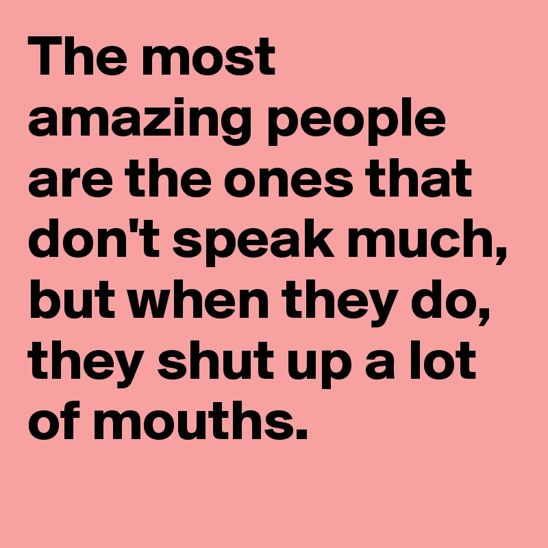 The most amazing people are the ones that don't speak much, but when they do, they shut up a lot of mouths.