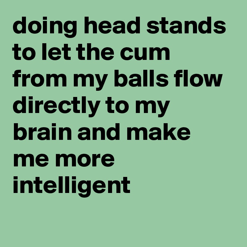 doing head stands to let the cum from my balls flow directly to my brain and make me more intelligent