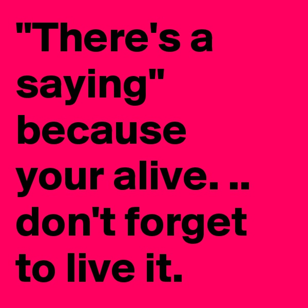 "There's a saying" because your alive. .. don't forget to live it.