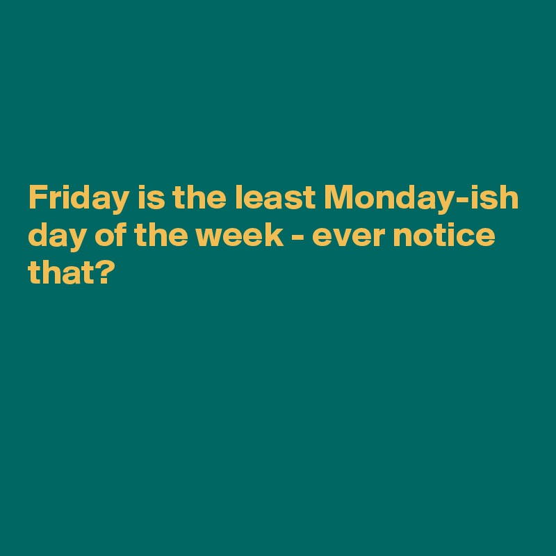 



Friday is the least Monday-ish day of the week - ever notice that?





