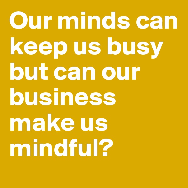 Our minds can keep us busy 
but can our business make us mindful? 