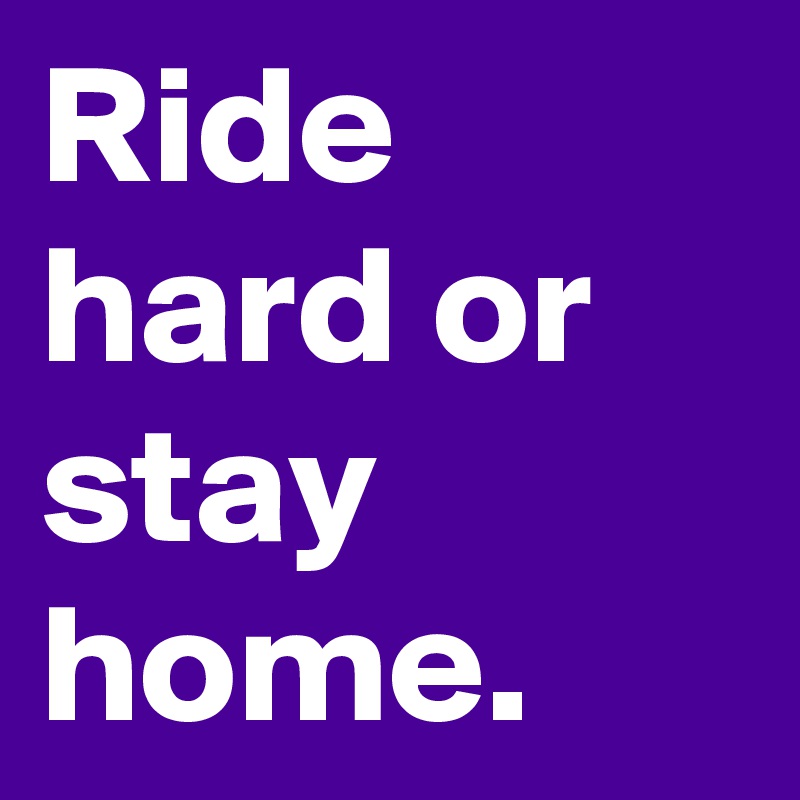Ride hard or stay home.