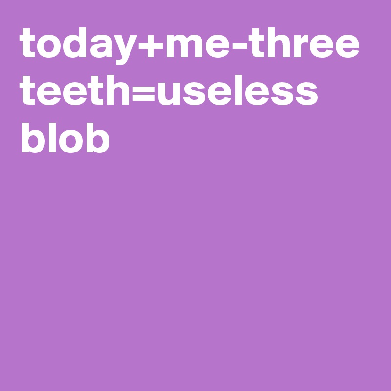 today+me-three teeth=useless blob