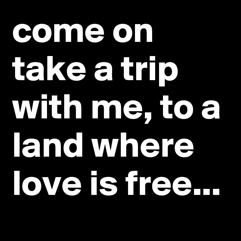 come on take a trip with me, to a land where love is free...