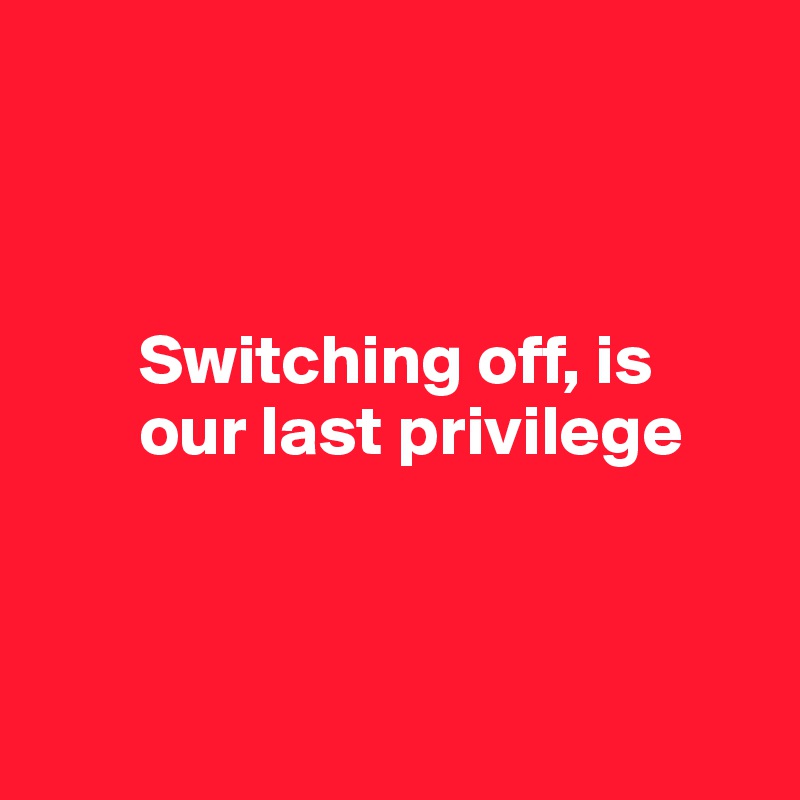 



       Switching off, is 
       our last privilege



