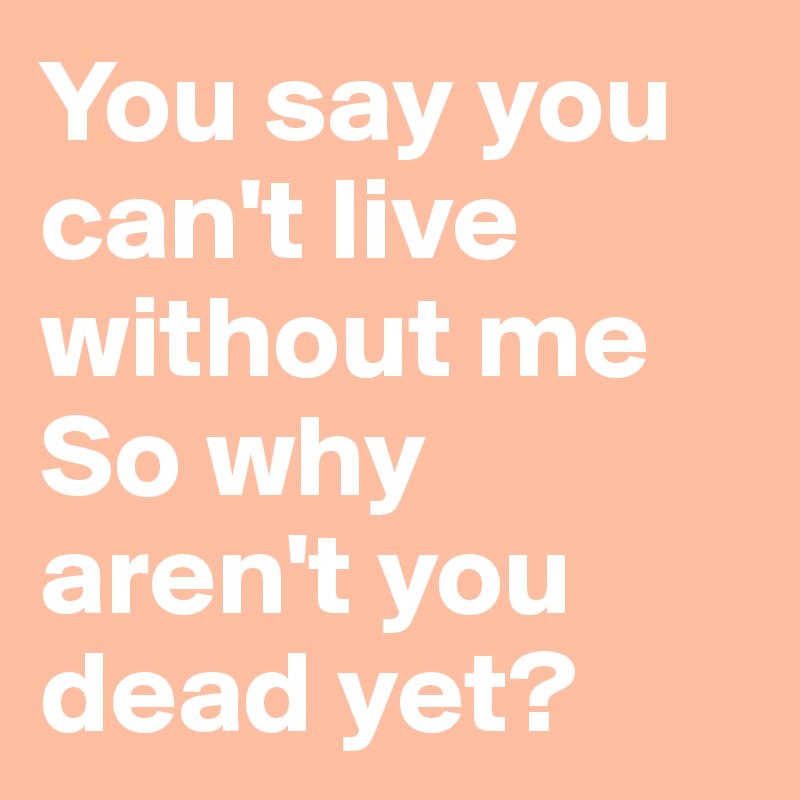 You say you can't live without me
So why aren't you dead yet?