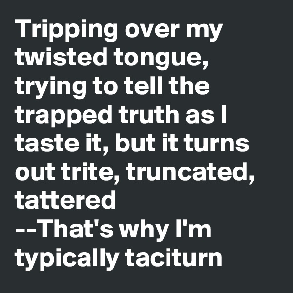 Tripping over my twisted tongue, trying to tell the trapped truth as I taste it, but it turns out trite, truncated, tattered
--That's why I'm typically taciturn 