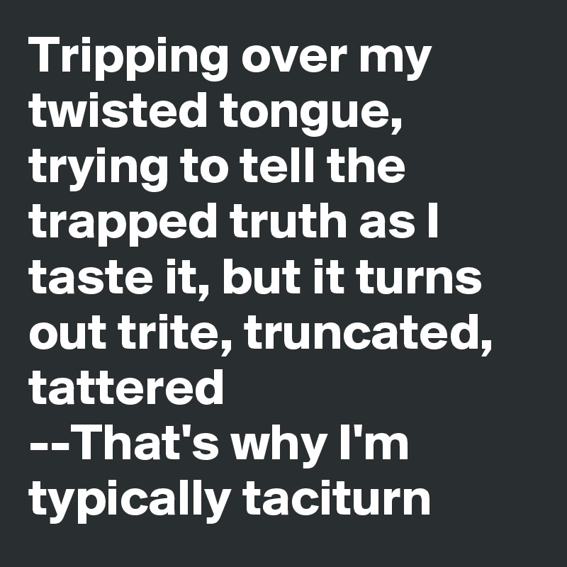 Tripping over my twisted tongue, trying to tell the trapped truth as I taste it, but it turns out trite, truncated, tattered
--That's why I'm typically taciturn 