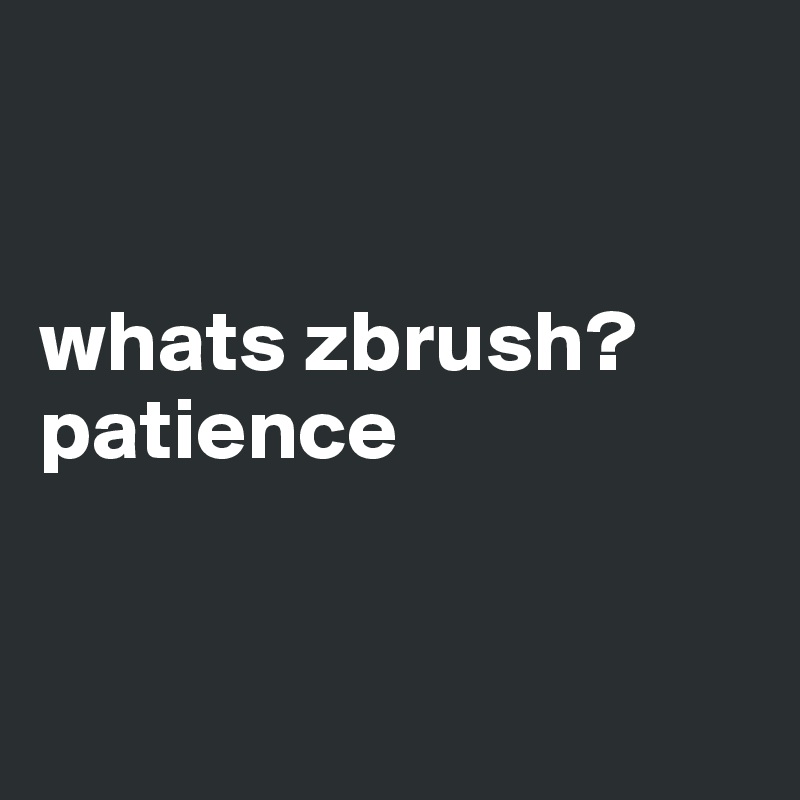 


whats zbrush? 
patience


