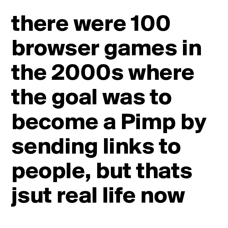 there were 100 browser games in the 2000s where the goal was to become a Pimp by sending links to people, but thats jsut real life now