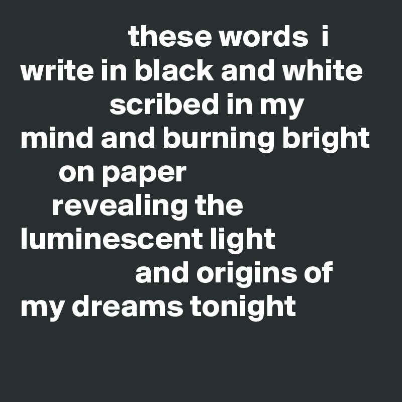                  these words  i write in black and white
              scribed in my mind and burning bright
      on paper
     revealing the luminescent light 
                  and origins of  my dreams tonight