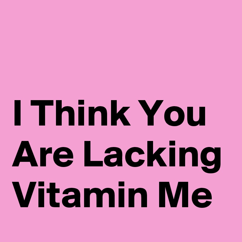 

I Think You Are Lacking Vitamin Me