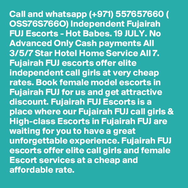 Call and whatsapp (+971) 557657660 ( OSS76S766O) Independent Fujairah FUJ Escorts - Hot Babes. 19 JULY. No Advanced Only Cash payments All 3/5/7 Star Hotel Home Service All 7. Fujairah FUJ escorts offer elite independent call girls at very cheap rates. Book female model escorts in Fujairah FUJ for us and get attractive discount. Fujairah FUJ Escorts is a place where our Fujairah FUJ call girls & High-class Escorts in Fujairah FUJ are waiting for you to have a great unforgettable experience. Fujairah FUJ escorts offer elite call girls and female Escort services at a cheap and affordable rate.