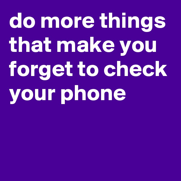 do more things that make you forget to check your phone

