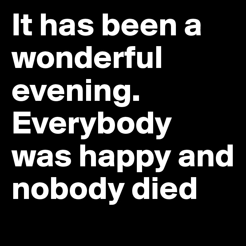 It has been a wonderful evening. Everybody was happy and nobody died