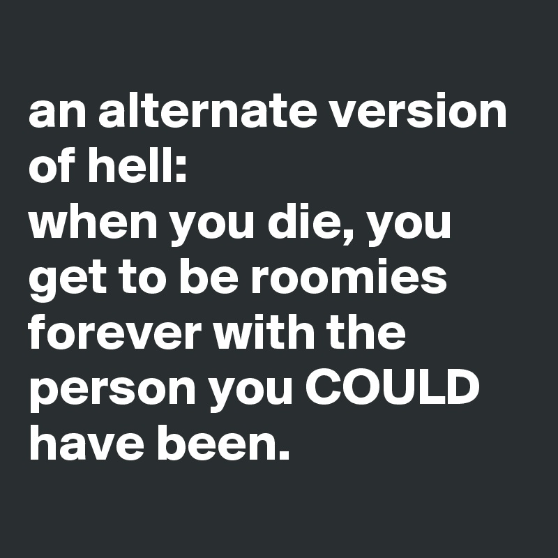 
an alternate version of hell:
when you die, you get to be roomies forever with the person you COULD have been.
