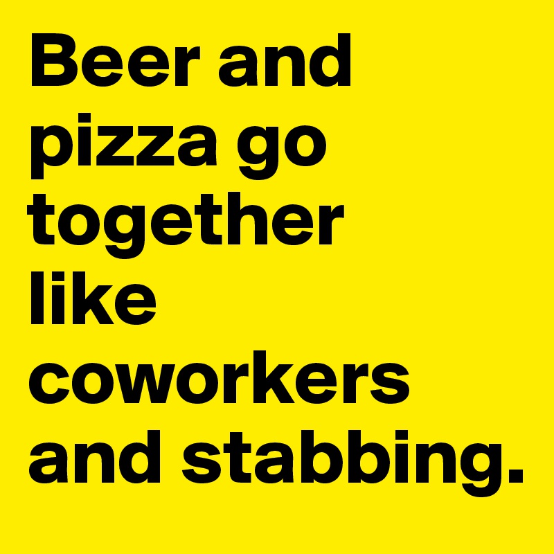 Beer and pizza go together 
like coworkers and stabbing.