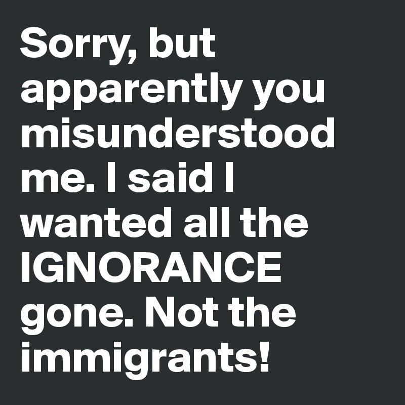Sorry, but apparently you misunderstood me. I said I wanted all the IGNORANCE gone. Not the immigrants!