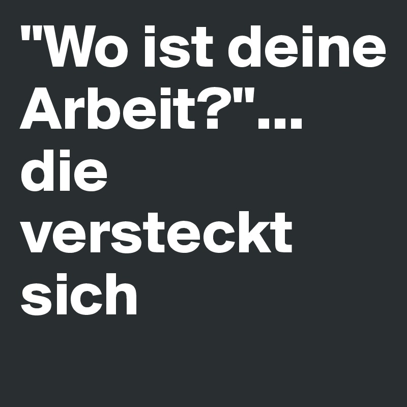 "Wo ist deine Arbeit?"... die versteckt sich