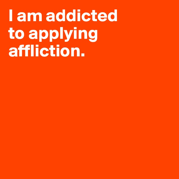 I am addicted 
to applying 
affliction.






