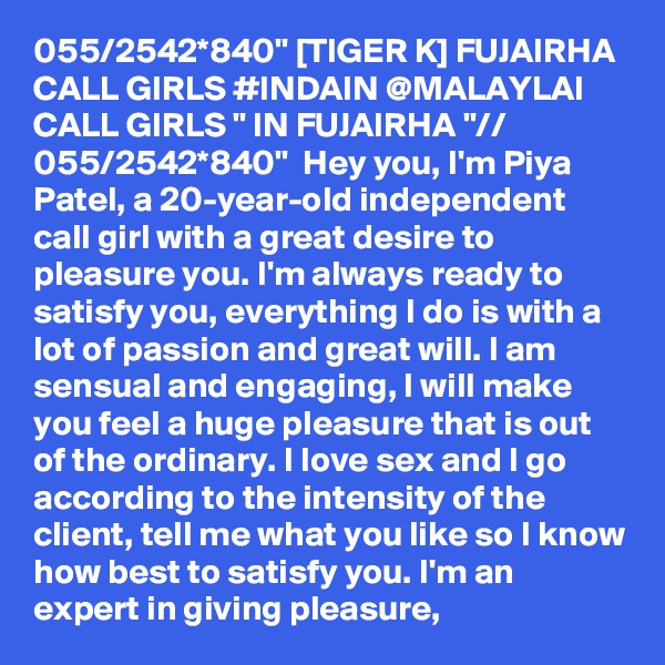055/2542*840" [TIGER K] FUJAIRHA CALL GIRLS #INDAIN @MALAYLAI CALL GIRLS " IN FUJAIRHA "// 055/2542*840"  Hey you, I'm Piya Patel, a 20-year-old independent call girl with a great desire to pleasure you. I'm always ready to satisfy you, everything I do is with a lot of passion and great will. I am sensual and engaging, I will make you feel a huge pleasure that is out of the ordinary. I love sex and I go according to the intensity of the client, tell me what you like so I know how best to satisfy you. I'm an expert in giving pleasure,