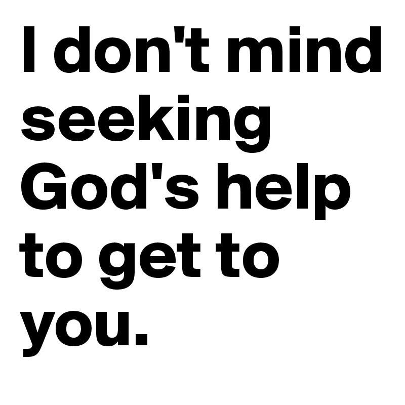 I don't mind seeking God's help to get to you. 