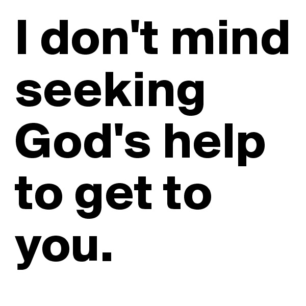 I don't mind seeking God's help to get to you. 
