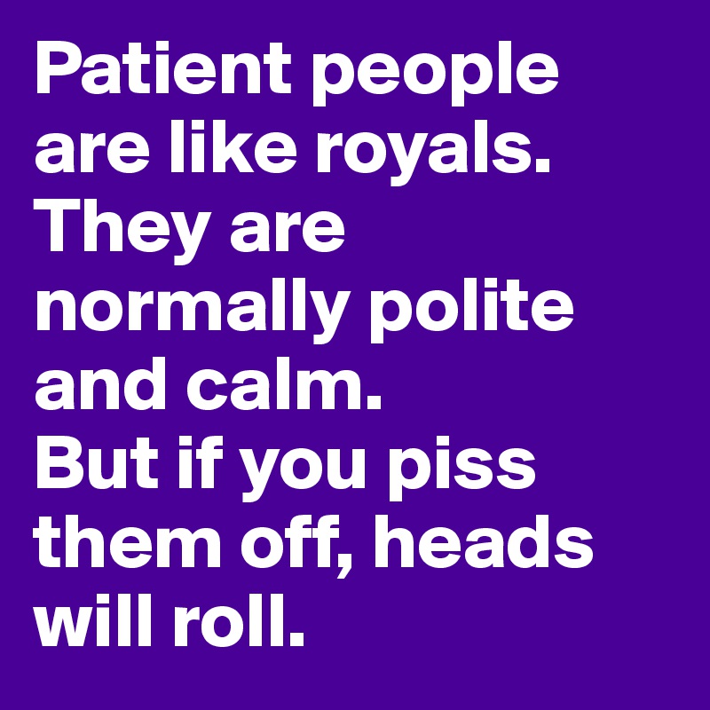 Patient people are like royals.
They are normally polite and calm.
But if you piss them off, heads will roll.