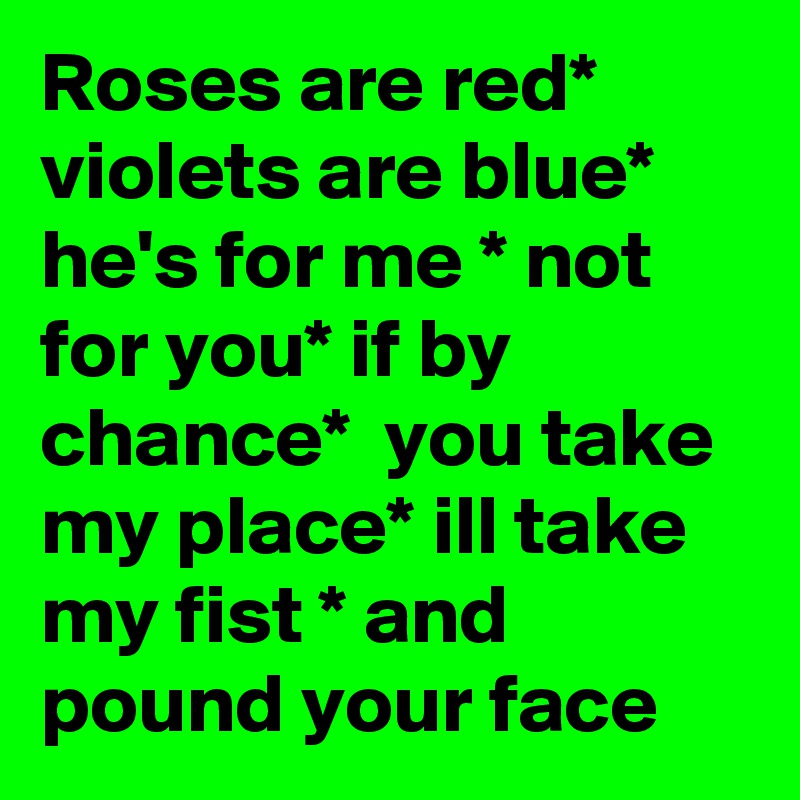 Roses are red*
violets are blue*
he's for me * not for you* if by chance*  you take my place* ill take my fist * and pound your face