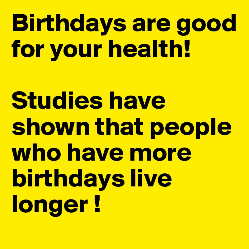 Birthdays are good for your health!

Studies have shown that people who have more birthdays live longer ! 