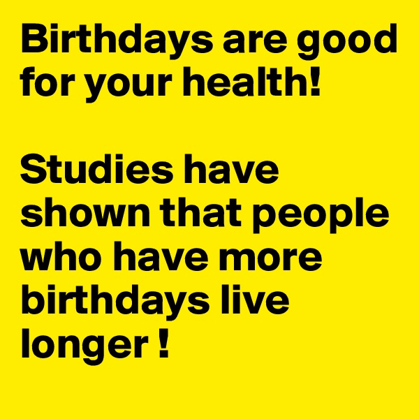 Birthdays are good for your health!

Studies have shown that people who have more birthdays live longer ! 
