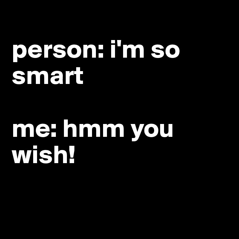 
person: i'm so smart

me: hmm you wish!

