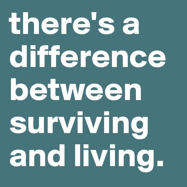 there's a difference between surviving and living.