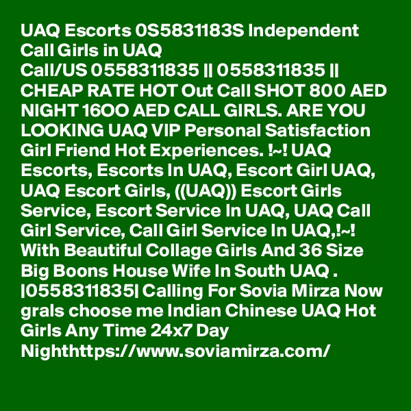 UAQ Escorts 0S5831183S Independent Call Girls in UAQ
Call/US 0558311835 || 0558311835 || CHEAP RATE HOT Out Call SHOT 800 AED NIGHT 16OO AED CALL GIRLS. ARE YOU LOOKING UAQ VIP Personal Satisfaction Girl Friend Hot Experiences. !~! UAQ Escorts, Escorts In UAQ, Escort Girl UAQ, UAQ Escort Girls, ((UAQ)) Escort Girls Service, Escort Service In UAQ, UAQ Call Girl Service, Call Girl Service In UAQ,!~! With Beautiful Collage Girls And 36 Size Big Boons House Wife In South UAQ . |0558311835| Calling For Sovia Mirza Now grals choose me Indian Chinese UAQ Hot Girls Any Time 24x7 Day Nighthttps://www.soviamirza.com/ 