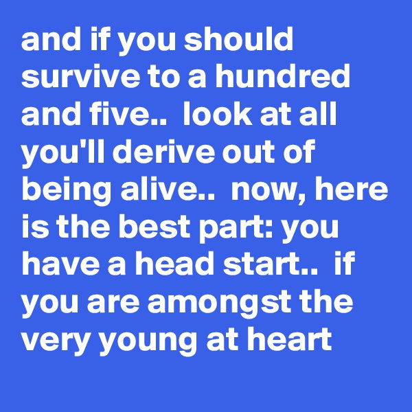 and if you should survive to a hundred and five..  look at all you'll derive out of being alive..  now, here is the best part: you have a head start..  if you are amongst the very young at heart