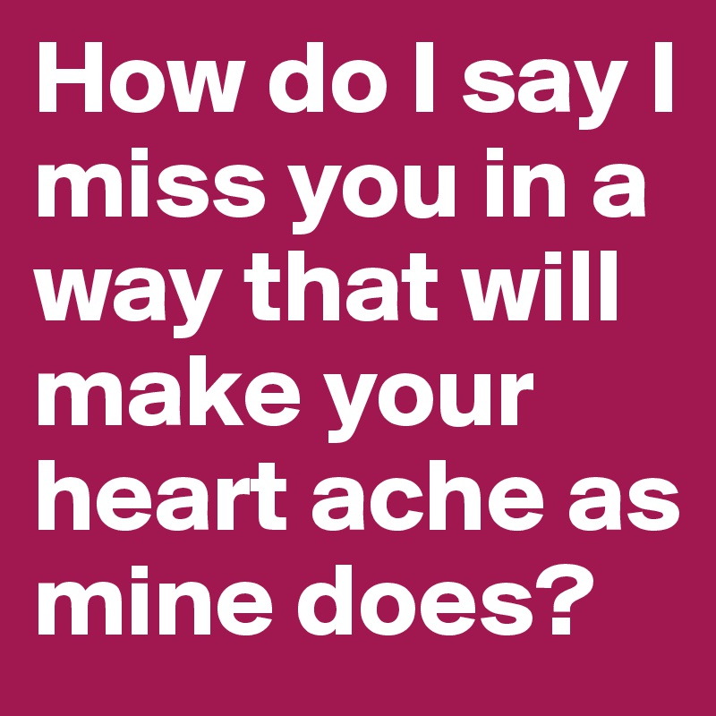 How do I say I miss you in a way that will make your heart ache as mine does? 