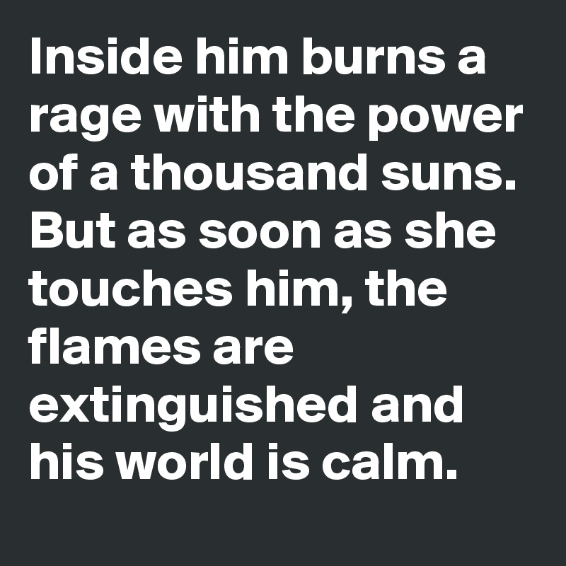 Inside him burns a rage with the power of a thousand suns. But as soon as she touches him, the flames are extinguished and his world is calm.