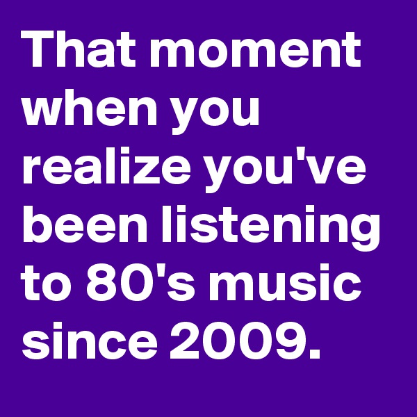 That moment when you realize you've been listening to 80's music since 2009.
