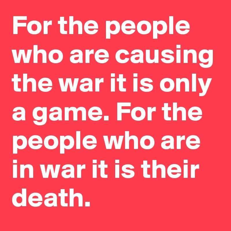 For the people who are causing the war it is only a game. For the people who are in war it is their death.