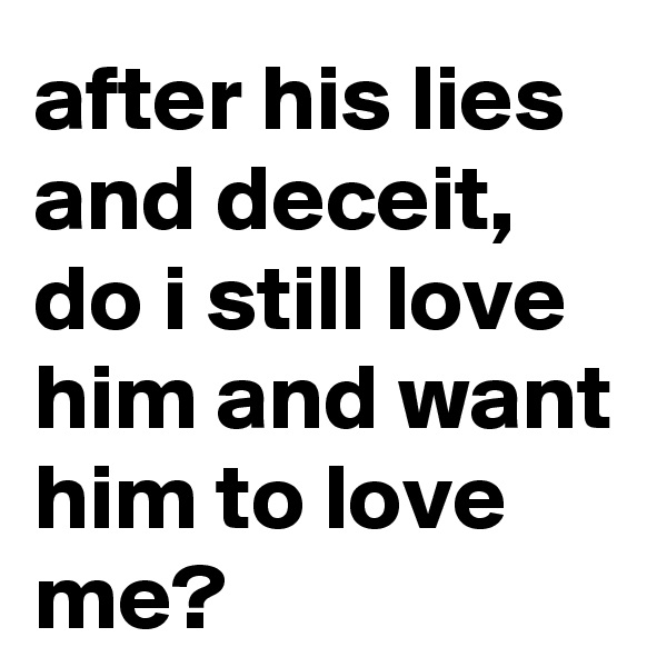 after his lies and deceit,
do i still love him and want him to love me?