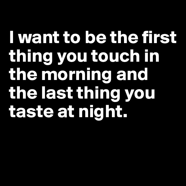 
I want to be the first thing you touch in the morning and the last thing you taste at night.

