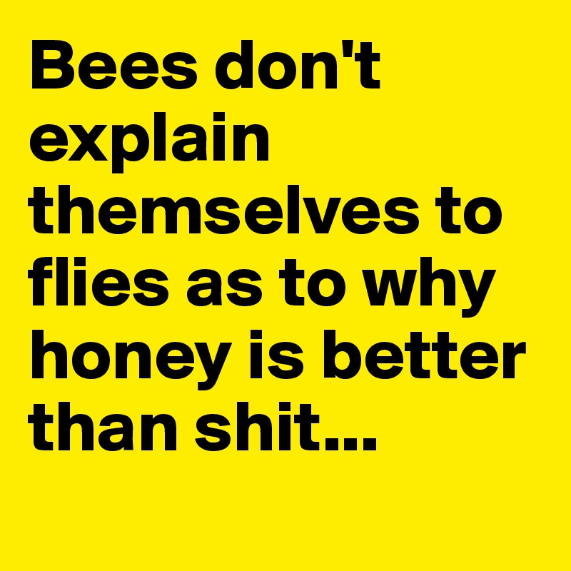 Bees don't explain themselves to flies as to why honey is better than shit... 
