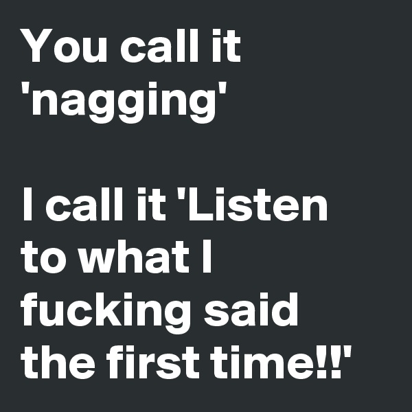 You call it 'nagging'

I call it 'Listen to what I fucking said the first time!!'