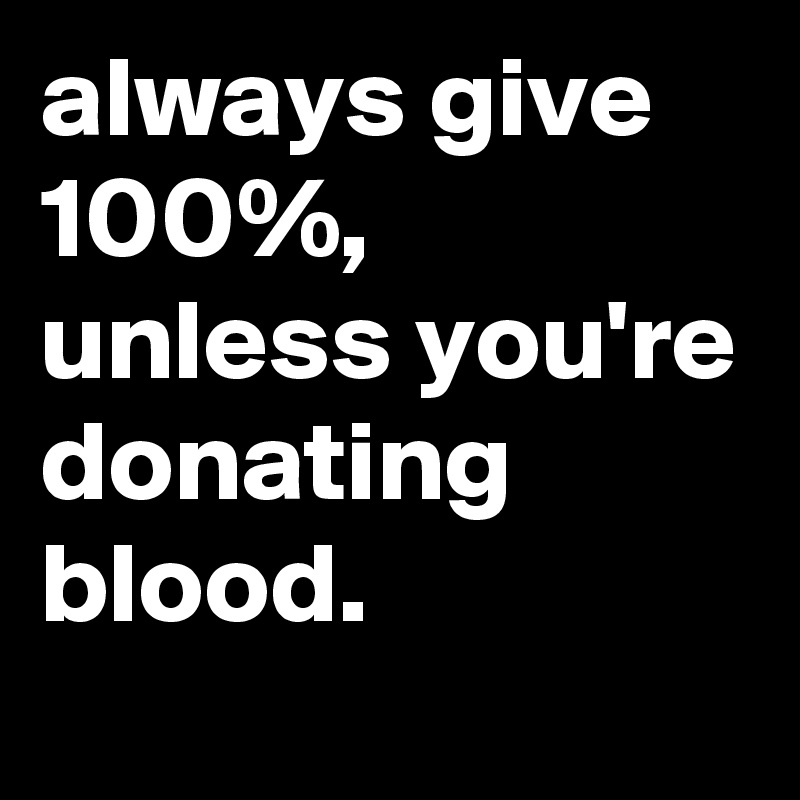 always give 100%, unless you're donating blood.