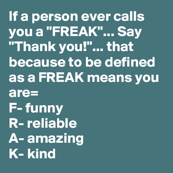 If a person ever calls you a "FREAK"... Say "Thank you!"... that because to be defined as a FREAK means you are=
F- funny
R- reliable
A- amazing
K- kind