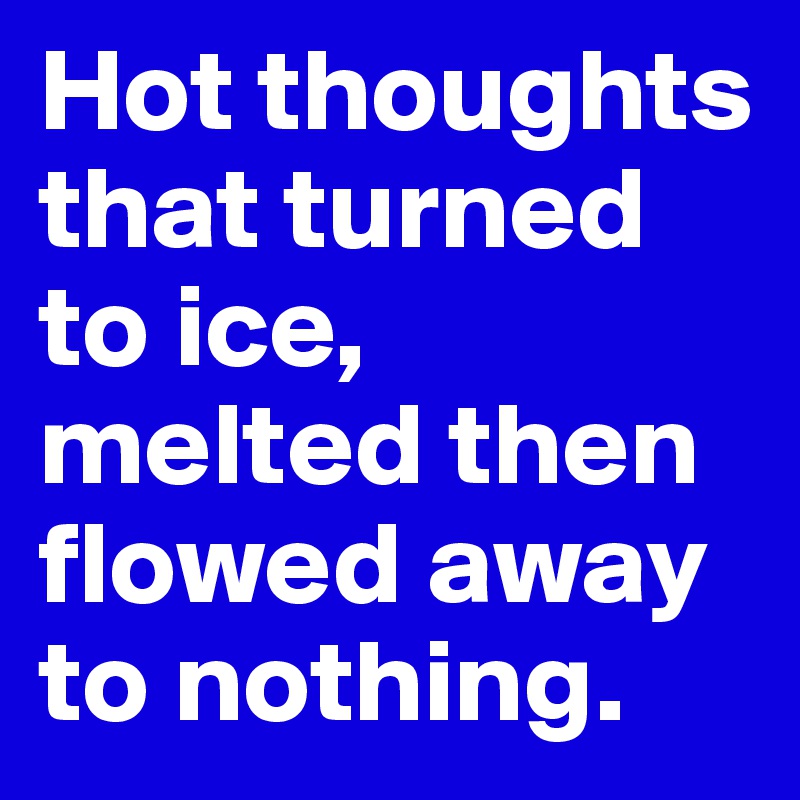 Hot thoughts that turned to ice, melted then flowed away to nothing.