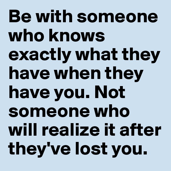Be with someone who knows exactly what they have when they have you. Not someone who will realize it after they've lost you. 