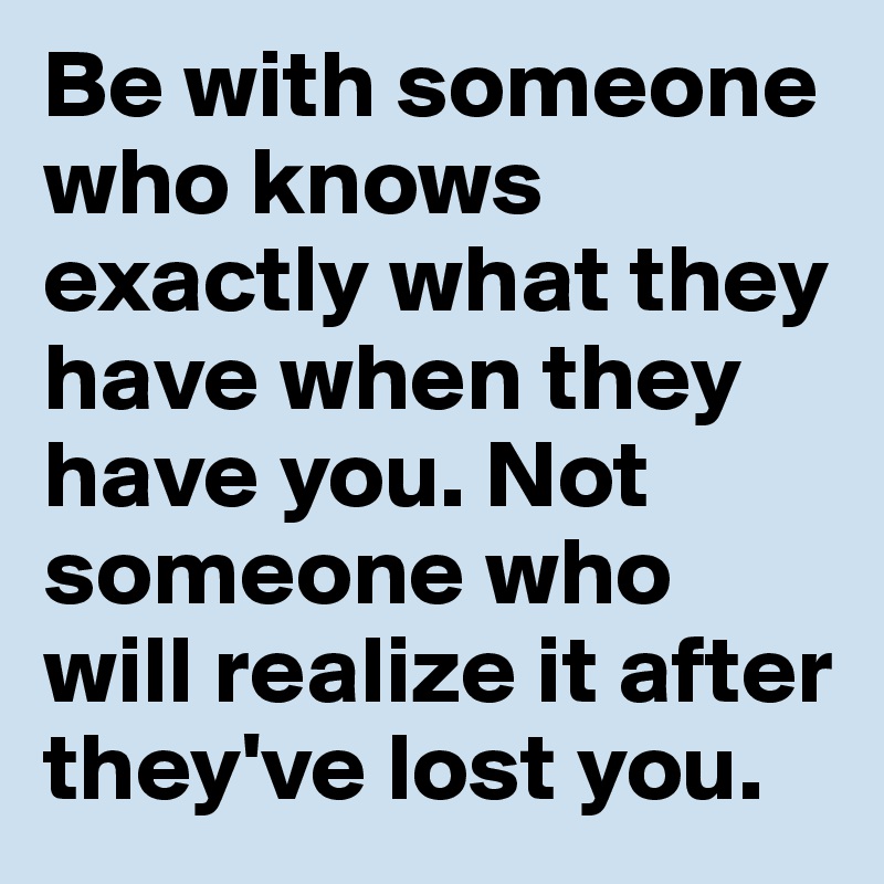 Be with someone who knows exactly what they have when they have you. Not someone who will realize it after they've lost you. 